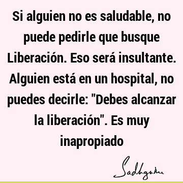 Si alguien no es saludable, no puede pedirle que busque Liberación. Eso será insultante. Alguien está en un hospital, no puedes decirle: "Debes alcanzar la