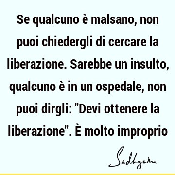 Se qualcuno è malsano, non puoi chiedergli di cercare la liberazione. Sarebbe un insulto, qualcuno è in un ospedale, non puoi dirgli: "Devi ottenere la