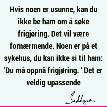 Hvis noen er usunne, kan du ikke be ham om å søke frigjøring. Det vil være fornærmende. Noen er på et sykehus, du kan ikke si til ham: 