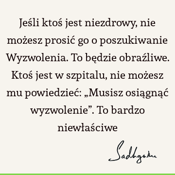 Jeśli ktoś jest niezdrowy, nie możesz prosić go o poszukiwanie Wyzwolenia. To będzie obraźliwe. Ktoś jest w szpitalu, nie możesz mu powiedzieć: „Musisz osiągnąć