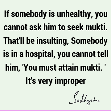 If somebody is unhealthy, you cannot ask him to seek mukti. That