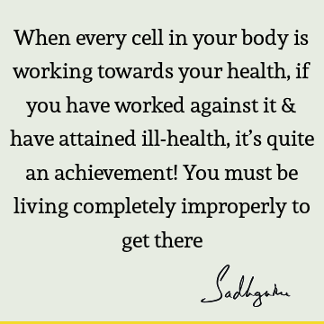 When every cell in your body is working towards your health, if you have worked against it & have attained ill-health, it’s quite an achievement! You must be