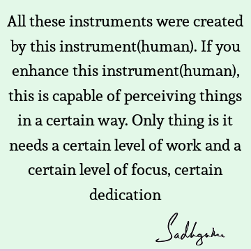 All these instruments were created by this instrument(human). If you enhance this instrument(human), this is capable of perceiving things in a certain way. O