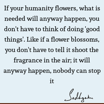 If your humanity flowers, what is needed will anyway happen, you don