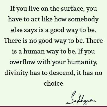 If you live on the surface, you have to act like how somebody else says is a good way to be. There is no good way to be. There is a human way to be. If you