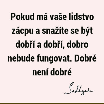 Pokud má vaše lidstvo zácpu a snažíte se být dobří a dobří, dobro nebude fungovat. Dobré není dobré