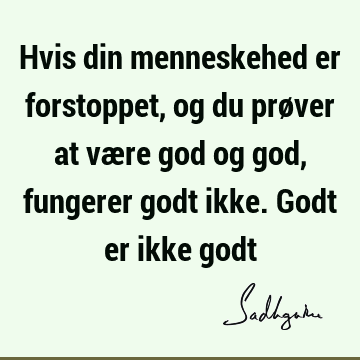 Hvis din menneskehed er forstoppet, og du prøver at være god og god, fungerer godt ikke. Godt er ikke