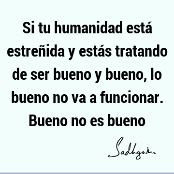 Si tu humanidad está estreñida y estás tratando de ser bueno y bueno, lo bueno no va a funcionar. Bueno no es