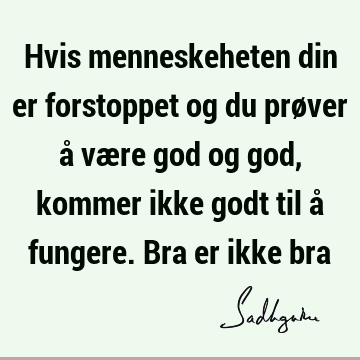 Hvis menneskeheten din er forstoppet og du prøver å være god og god, kommer ikke godt til å fungere. Bra er ikke