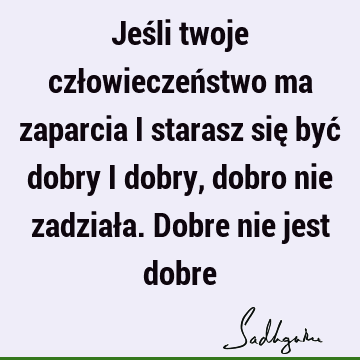 Jeśli twoje człowieczeństwo ma zaparcia i starasz się być dobry i dobry, dobro nie zadziała. Dobre nie jest