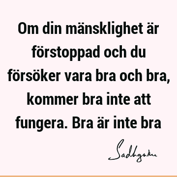 Om din mänsklighet är förstoppad och du försöker vara bra och bra, kommer bra inte att fungera. Bra är inte