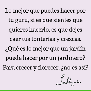 Lo mejor que puedes hacer por tu guru, si es que sientes que quieres hacerlo, es que dejes caer tus tonterías y crezcas. ¿Qué es lo mejor que un jardín puede