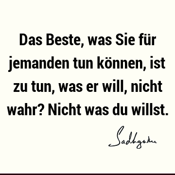 Das Beste, was Sie für jemanden tun können, ist zu tun, was er will, nicht wahr? Nicht was du