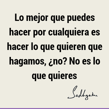 Lo mejor que puedes hacer por cualquiera es hacer lo que quieren que hagamos, ¿no? No es lo que