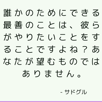 誰かのためにできる最善のことは、彼らがやりたいことをすることですよね？ あなたが望むものではありません。