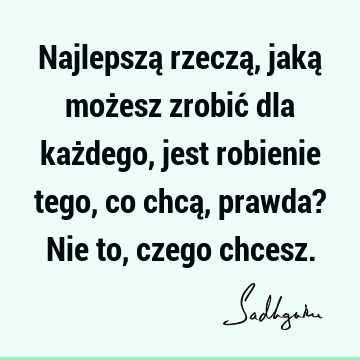 Najlepszą rzeczą, jaką możesz zrobić dla każdego, jest robienie tego, co chcą, prawda? Nie to, czego