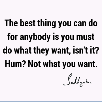 The best thing you can do for anybody is you must do what they want, isn