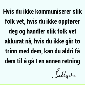 Hvis du ikke kommuniserer slik folk vet, hvis du ikke oppfører deg og handler slik folk vet akkurat nå, hvis du ikke går to trinn med dem, kan du aldri få dem