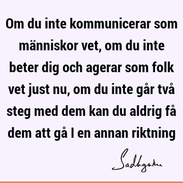 Om du inte kommunicerar som människor vet, om du inte beter dig och agerar som folk vet just nu, om du inte går två steg med dem kan du aldrig få dem att gå i