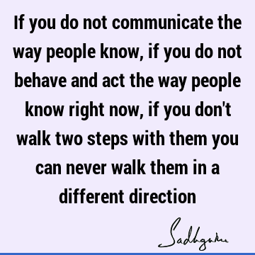 If you do not communicate the way people know, if you do not behave and act the way people know right now, if you don
