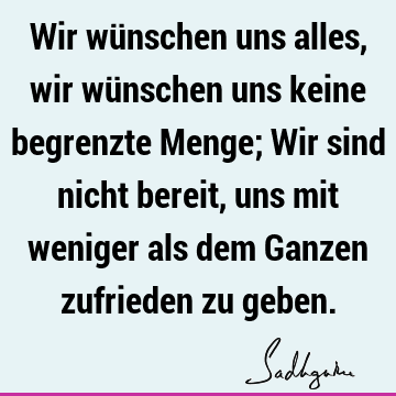 Wir wünschen uns alles, wir wünschen uns keine begrenzte Menge; Wir sind nicht bereit, uns mit weniger als dem Ganzen zufrieden zu