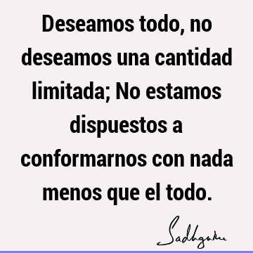 Deseamos todo, no deseamos una cantidad limitada; No estamos dispuestos a conformarnos con nada menos que el