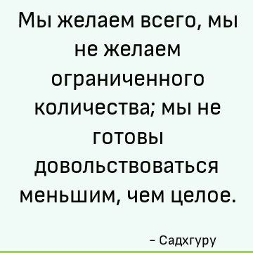 Мы желаем всего, мы не желаем ограниченного количества; мы не готовы довольствоваться меньшим, чем целое