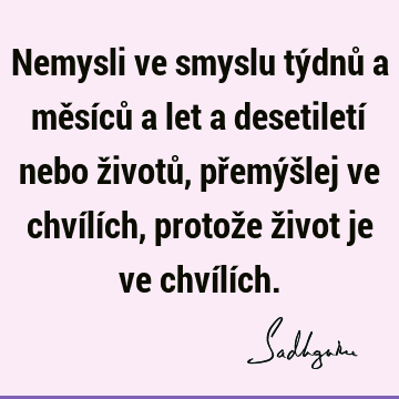 Nemysli ve smyslu týdnů a měsíců a let a desetiletí nebo životů, přemýšlej ve chvílích, protože život je ve chvílí