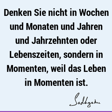 Denken Sie nicht in Wochen und Monaten und Jahren und Jahrzehnten oder Lebenszeiten, sondern in Momenten, weil das Leben in Momenten