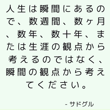 人生は瞬間にあるので、数週間、数ヶ月、数年、数十年、または生涯の観点から考えるのではなく、瞬間の観点から考えてください。