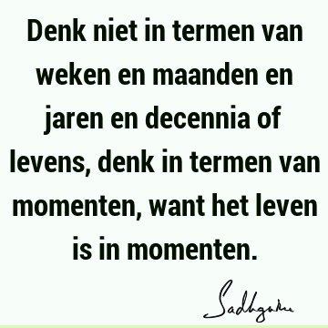 Denk niet in termen van weken en maanden en jaren en decennia of levens, denk in termen van momenten, want het leven is in