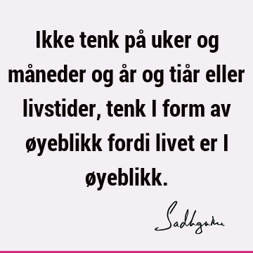 Ikke tenk på uker og måneder og år og tiår eller livstider, tenk i form av øyeblikk fordi livet er i ø