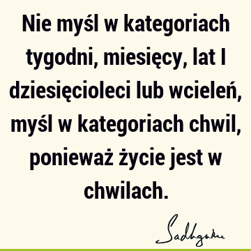 Nie myśl w kategoriach tygodni, miesięcy, lat i dziesięcioleci lub wcieleń, myśl w kategoriach chwil, ponieważ życie jest w