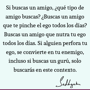 Si buscas un amigo, ¿qué tipo de amigo buscas? ¿Buscas un amigo que te pinche el ego todos los días? Buscas un amigo que nutra tu ego todos los días. Si