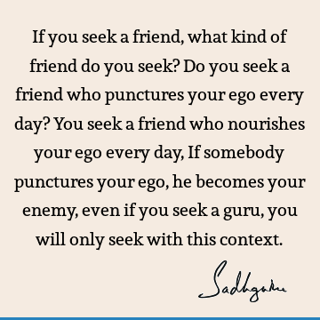 If you seek a friend, what kind of friend do you seek? Do you seek a friend who punctures your ego every day? You seek a friend who nourishes your ego every