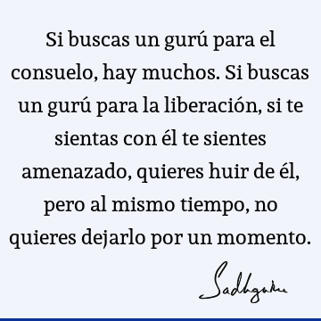 Si buscas un gurú para el consuelo, hay muchos. Si buscas un gurú para la liberación, si te sientas con él te sientes amenazado, quieres huir de él, pero al