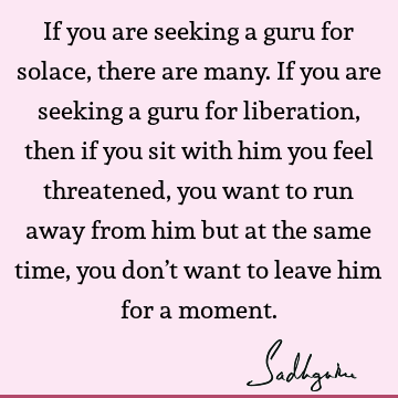 If you are seeking a guru for solace, there are many. If you are seeking a guru for liberation, then if you sit with him you feel threatened, you want to run