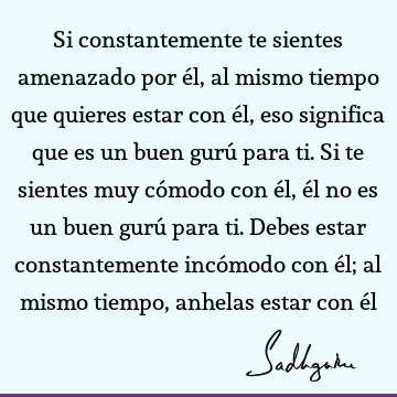 Si constantemente te sientes amenazado por él, al mismo tiempo que quieres estar con él, eso significa que es un buen gurú para ti. Si te sientes muy cómodo