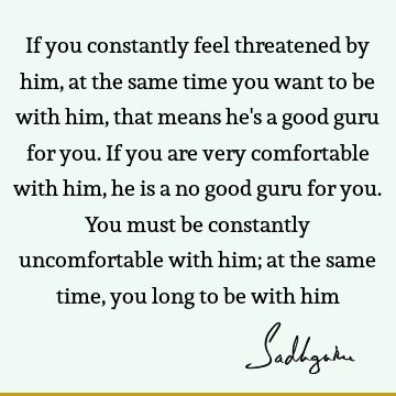 If you constantly feel threatened by him, at the same time you want to be with him, that means he