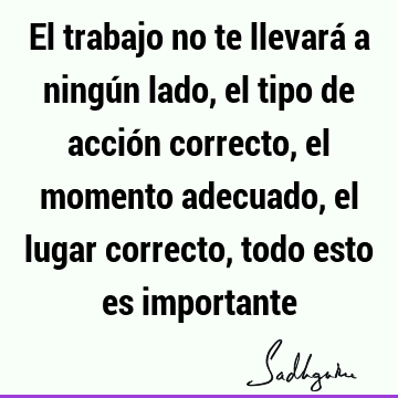 El trabajo no te llevará a ningún lado, el tipo de acción correcto, el momento adecuado, el lugar correcto, todo esto es