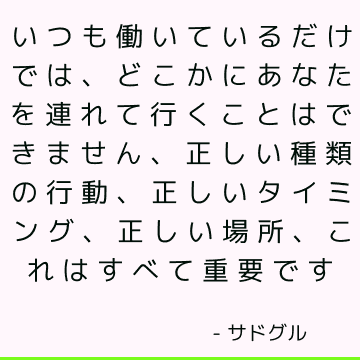 いつも働いているだけでは、どこかにあなたを連れて行くことはできません、正しい種類の行動、正しいタイミング、正しい場所、これはすべて重要です