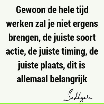 Gewoon de hele tijd werken zal je niet ergens brengen, de juiste soort actie, de juiste timing, de juiste plaats, dit is allemaal