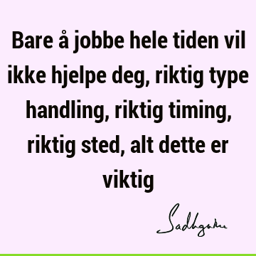 Bare å jobbe hele tiden vil ikke hjelpe deg, riktig type handling, riktig timing, riktig sted, alt dette er