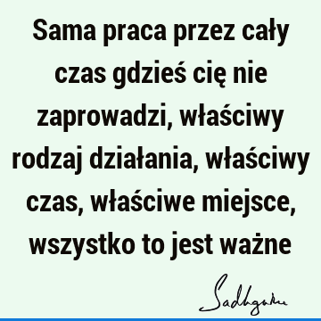 Sama praca przez cały czas gdzieś cię nie zaprowadzi, właściwy rodzaj działania, właściwy czas, właściwe miejsce, wszystko to jest waż