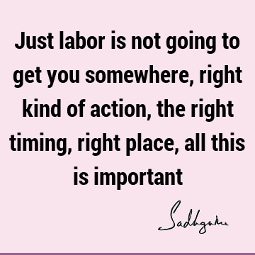 Just labor is not going to get you somewhere, right kind of action, the right timing, right place, all this is