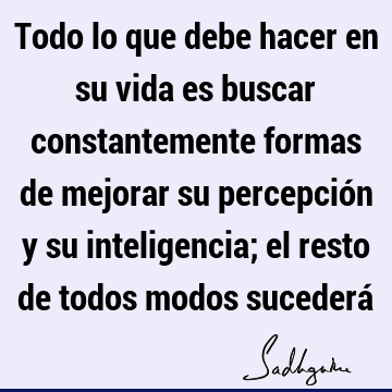 Todo lo que debe hacer en su vida es buscar constantemente formas de mejorar su percepción y su inteligencia; el resto de todos modos sucederá