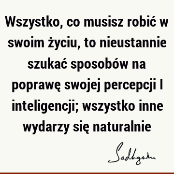 Wszystko, co musisz robić w swoim życiu, to nieustannie szukać sposobów na poprawę swojej percepcji i inteligencji; wszystko inne wydarzy się