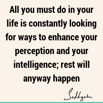 All you must do in your life is constantly looking for ways to enhance your perception and your intelligence; rest will anyway
