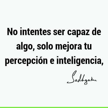 No intentes ser capaz de algo, solo mejora tu percepción e inteligencia,