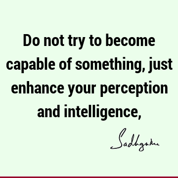 Do not try to become capable of something, just enhance your perception and intelligence,
